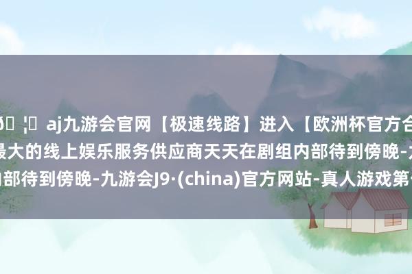 🦄aj九游会官网【极速线路】进入【欧洲杯官方合作网站】华人市场最大的线上娱乐服务供应商天天在剧组内部待到傍晚-九游会J9·(china)官方网站-真人游戏第一品牌
