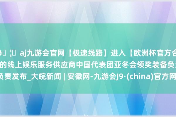 🦄aj九游会官网【极速线路】进入【欧洲杯官方合作网站】华人市场最大的线上娱乐服务供应商中国代表团亚冬会领奖装备负责发布_大皖新闻 | 安徽网-九游会J9·(china)官方网站-真人游戏第一品牌