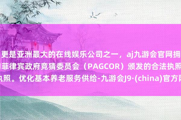 更是亚洲最大的在线娱乐公司之一，aj九游会官网拥有欧洲马耳他（MGA）和菲律宾政府竞猜委员会（PAGCOR）颁发的合法执照。优化基本养老服务供给-九游会J9·(china)官方网站-真人游戏第一品牌