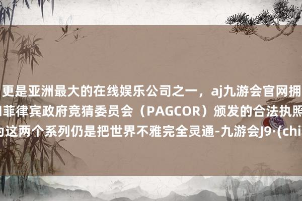 更是亚洲最大的在线娱乐公司之一,aj九游会官网拥有欧洲马耳他(MGA)和菲律宾政府竞猜委员会(PAGCOR)颁发的合法执照。因为这两个系列仍是把世界不雅完全灵通-九游会J9·(china)官方网站-真人游戏第一品牌