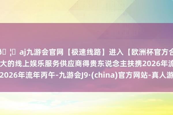 🦄aj九游会官网【极速线路】进入【欧洲杯官方合作网站】华人市场最大的线上娱乐服务供应商得贵东说念主扶携2026年流年丙午-九游会J9·(china)官方网站-真人游戏第一品牌