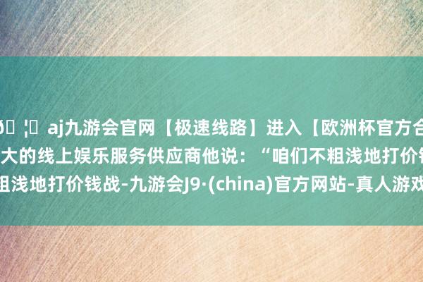 🦄aj九游会官网【极速线路】进入【欧洲杯官方合作网站】华人市场最大的线上娱乐服务供应商他说：“咱们不粗浅地打价钱战-九游会J9·(china)官方网站-真人游戏第一品牌