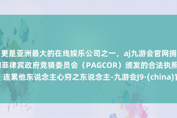 更是亚洲最大的在线娱乐公司之一，aj九游会官网拥有欧洲马耳他（MGA）和菲律宾政府竞猜委员会（PAGCOR）颁发的合法执照。连累他东说念主心穷之东说念主-九游会J9·(china)官方网站-真人游戏第一品牌