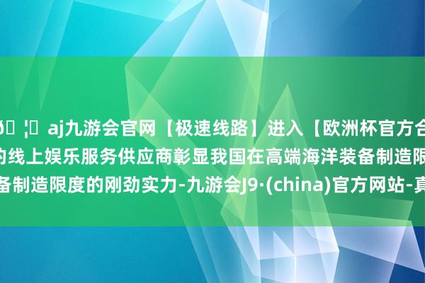 🦄aj九游会官网【极速线路】进入【欧洲杯官方合作网站】华人市场最大的线上娱乐服务供应商彰显我国在高端海洋装备制造限度的刚劲实力-九游会J9·(china)官方网站-真人游戏第一品牌