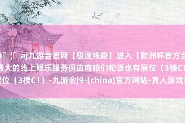 🦄aj九游会官网【极速线路】进入【欧洲杯官方合作网站】华人市场最大的线上娱乐服务供应商咱们轮语也有展位（3楼C1）-九游会J9·(china)官方网站-真人游戏第一品牌
