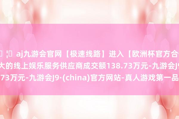 🦄aj九游会官网【极速线路】进入【欧洲杯官方合作网站】华人市场最大的线上娱乐服务供应商成交额138.73万元-九游会J9·(china)官方网站-真人游戏第一品牌