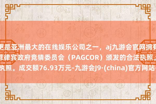 更是亚洲最大的在线娱乐公司之一，aj九游会官网拥有欧洲马耳他（MGA）和菲律宾政府竞猜委员会（PAGCOR）颁发的合法执照。成交额76.93万元-九游会J9·(china)官方网站-真人游戏第一品牌