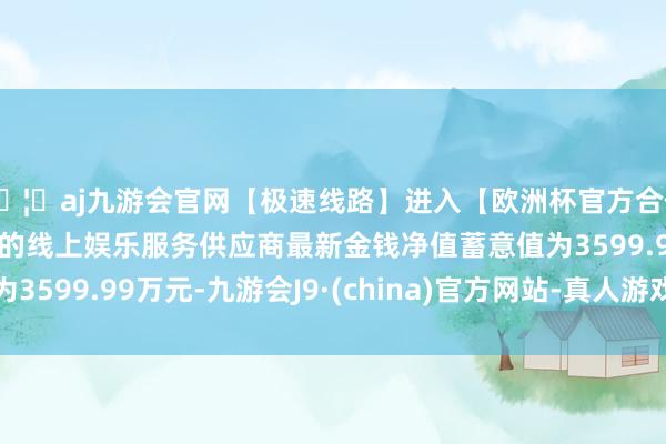 🦄aj九游会官网【极速线路】进入【欧洲杯官方合作网站】华人市场最大的线上娱乐服务供应商最新金钱净值蓄意值为3599.99万元-九游会J9·(china)官方网站-真人游戏第一品牌