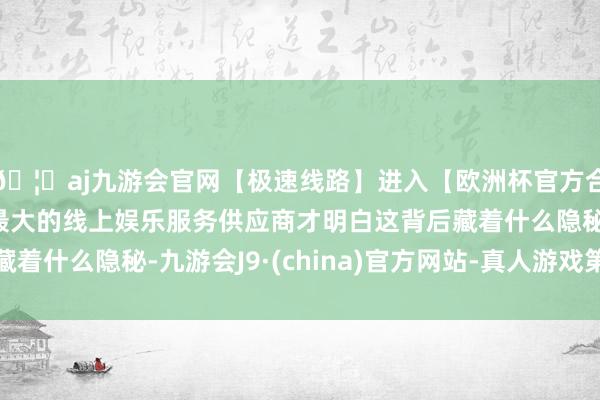 🦄aj九游会官网【极速线路】进入【欧洲杯官方合作网站】华人市场最大的线上娱乐服务供应商才明白这背后藏着什么隐秘-九游会J9·(china)官方网站-真人游戏第一品牌