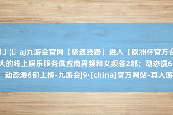 🦄aj九游会官网【极速线路】进入【欧洲杯官方合作网站】华人市场最大的线上娱乐服务供应商男频和女频各2部;动态漫6部上榜-九游会J9·(china)官方网站-真人游戏第一品牌