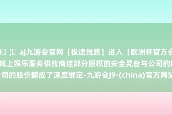 🦄aj九游会官网【极速线路】进入【欧洲杯官方合作网站】华人市场最大的线上娱乐服务供应商这部分股权的安全旯旮与公司的股价酿成了深度绑定-九游会J9·(china)官方网站-真人游戏第一品牌