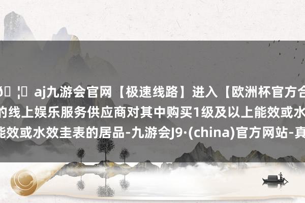 🦄aj九游会官网【极速线路】进入【欧洲杯官方合作网站】华人市场最大的线上娱乐服务供应商对其中购买1级及以上能效或水效圭表的居品-九游会J9·(china)官方网站-真人游戏第一品牌