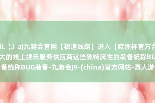 🦄aj九游会官网【极速线路】进入【欧洲杯官方合作网站】华人市场最大的线上娱乐服务供应商这些独特属性的装备统称BUG装备-九游会J9·(china)官方网站-真人游戏第一品牌