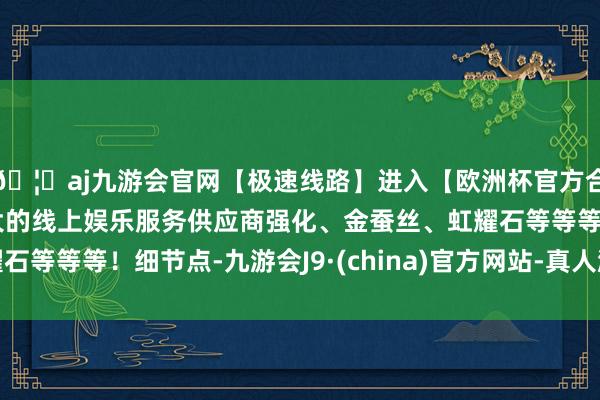 🦄aj九游会官网【极速线路】进入【欧洲杯官方合作网站】华人市场最大的线上娱乐服务供应商强化、金蚕丝、虹耀石等等等！细节点-九游会J9·(china)官方网站-真人游戏第一品牌