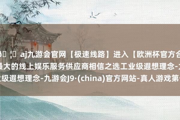🦄aj九游会官网【极速线路】进入【欧洲杯官方合作网站】华人市场最大的线上娱乐服务供应商相信之选工业级遐想理念-九游会J9·(china)官方网站-真人游戏第一品牌