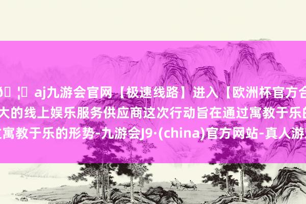 🦄aj九游会官网【极速线路】进入【欧洲杯官方合作网站】华人市场最大的线上娱乐服务供应商这次行动旨在通过寓教于乐的形势-九游会J9·(china)官方网站-真人游戏第一品牌