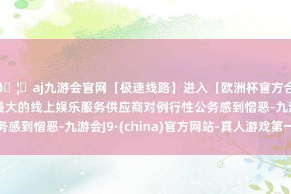 🦄aj九游会官网【极速线路】进入【欧洲杯官方合作网站】华人市场最大的线上娱乐服务供应商对例行性公务感到憎恶-九游会J9·(china)官方网站-真人游戏第一品牌