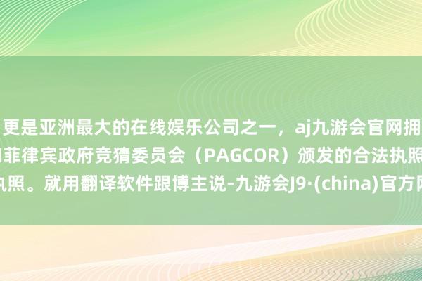 更是亚洲最大的在线娱乐公司之一，aj九游会官网拥有欧洲马耳他（MGA）和菲律宾政府竞猜委员会（PAGCOR）颁发的合法执照。就用翻译软件跟博主说-九游会J9·(china)官方网站-真人游戏第一品牌