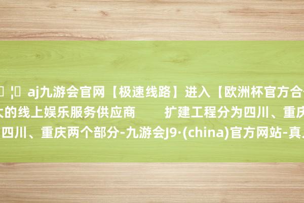 🦄aj九游会官网【极速线路】进入【欧洲杯官方合作网站】华人市场最大的线上娱乐服务供应商 扩建工程分为四川、重庆两个部分-九游会J9·(china)官方网站-真人游戏第一品牌