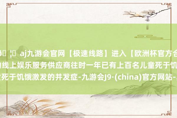 🦄aj九游会官网【极速线路】进入【欧洲杯官方合作网站】华人市场最大的线上娱乐服务供应商往时一年已有上百名儿童死于饥饿激发的并发症-九游会J9·(china)官方网站-真人游戏第一品牌