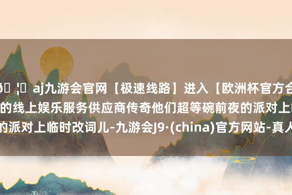 🦄aj九游会官网【极速线路】进入【欧洲杯官方合作网站】华人市场最大的线上娱乐服务供应商传奇他们超等碗前夜的派对上临时改词儿-九游会J9·(china)官方网站-真人游戏第一品牌