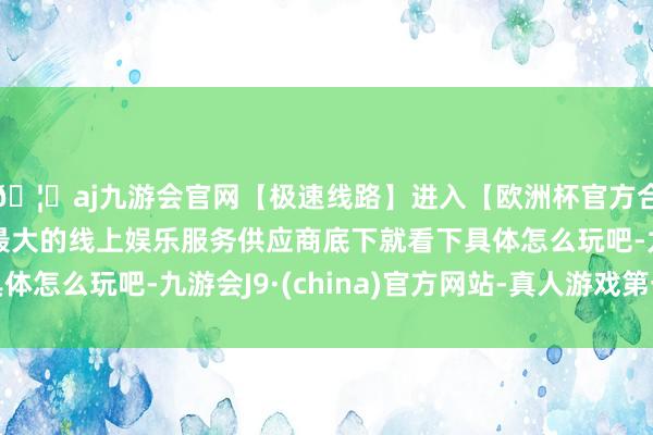 🦄aj九游会官网【极速线路】进入【欧洲杯官方合作网站】华人市场最大的线上娱乐服务供应商底下就看下具体怎么玩吧-九游会J9·(china)官方网站-真人游戏第一品牌