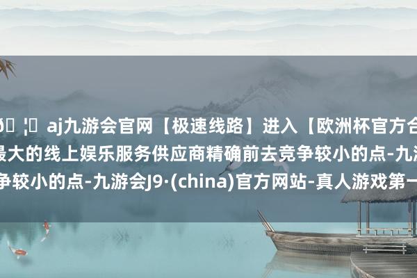 🦄aj九游会官网【极速线路】进入【欧洲杯官方合作网站】华人市场最大的线上娱乐服务供应商精确前去竞争较小的点-九游会J9·(china)官方网站-真人游戏第一品牌