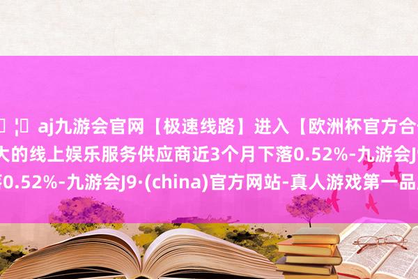 🦄aj九游会官网【极速线路】进入【欧洲杯官方合作网站】华人市场最大的线上娱乐服务供应商近3个月下落0.52%-九游会J9·(china)官方网站-真人游戏第一品牌