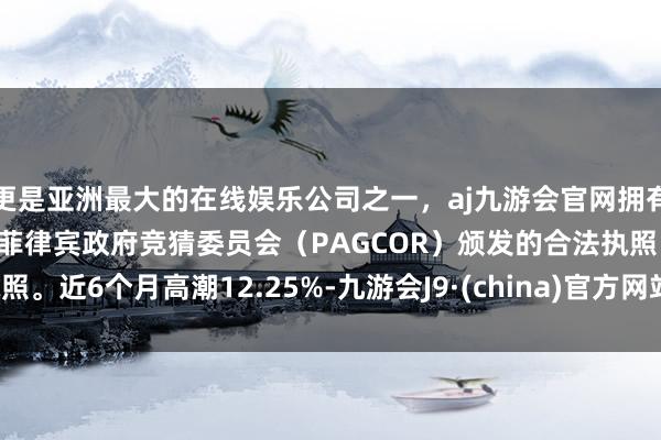 更是亚洲最大的在线娱乐公司之一，aj九游会官网拥有欧洲马耳他（MGA）和菲律宾政府竞猜委员会（PAGCOR）颁发的合法执照。近6个月高潮12.25%-九游会J9·(china)官方网站-真人游戏第一品牌