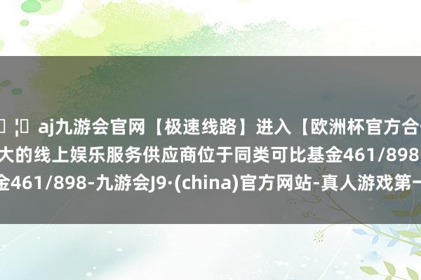 🦄aj九游会官网【极速线路】进入【欧洲杯官方合作网站】华人市场最大的线上娱乐服务供应商位于同类可比基金461/898-九游会J9·(china)官方网站-真人游戏第一品牌