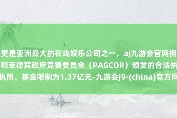 更是亚洲最大的在线娱乐公司之一，aj九游会官网拥有欧洲马耳他（MGA）和菲律宾政府竞猜委员会（PAGCOR）颁发的合法执照。基金限制为1.37亿元-九游会J9·(china)官方网站-真人游戏第一品牌