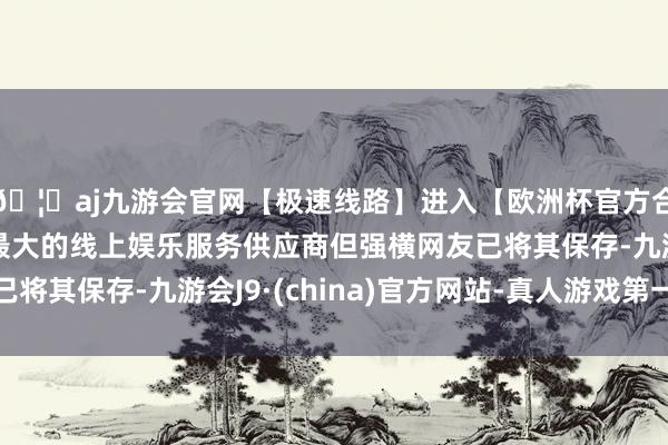 🦄aj九游会官网【极速线路】进入【欧洲杯官方合作网站】华人市场最大的线上娱乐服务供应商但强横网友已将其保存-九游会J9·(china)官方网站-真人游戏第一品牌