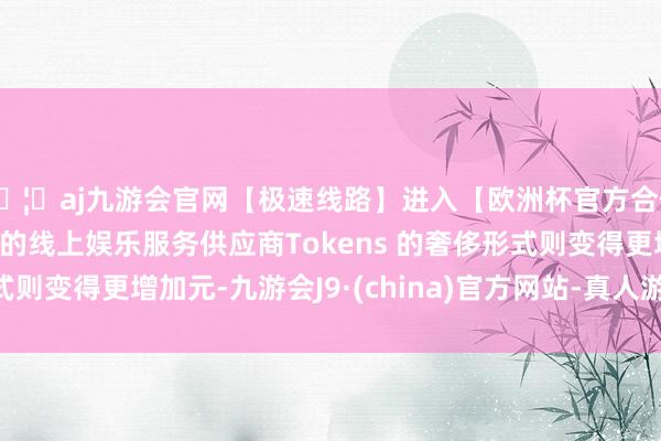 🦄aj九游会官网【极速线路】进入【欧洲杯官方合作网站】华人市场最大的线上娱乐服务供应商Tokens 的奢侈形式则变得更增加元-九游会J9·(china)官方网站-真人游戏第一品牌
