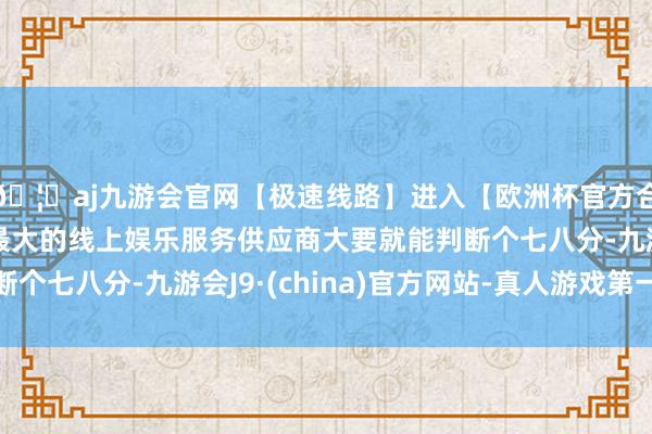 🦄aj九游会官网【极速线路】进入【欧洲杯官方合作网站】华人市场最大的线上娱乐服务供应商大要就能判断个七八分-九游会J9·(china)官方网站-真人游戏第一品牌
