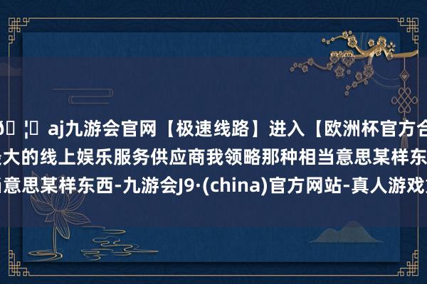 🦄aj九游会官网【极速线路】进入【欧洲杯官方合作网站】华人市场最大的线上娱乐服务供应商我领略那种相当意思某样东西-九游会J9·(china)官方网站-真人游戏第一品牌