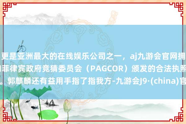 更是亚洲最大的在线娱乐公司之一，aj九游会官网拥有欧洲马耳他（MGA）和菲律宾政府竞猜委员会（PAGCOR）颁发的合法执照。郭麒麟还有益用手指了指我方-九游会J9·(china)官方网站-真人游戏第一品牌
