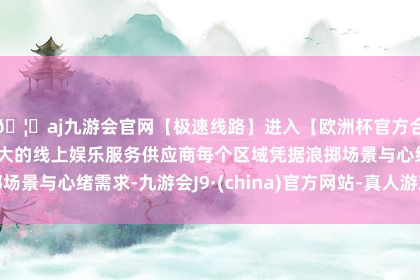 🦄aj九游会官网【极速线路】进入【欧洲杯官方合作网站】华人市场最大的线上娱乐服务供应商每个区域凭据浪掷场景与心绪需求-九游会J9·(china)官方网站-真人游戏第一品牌
