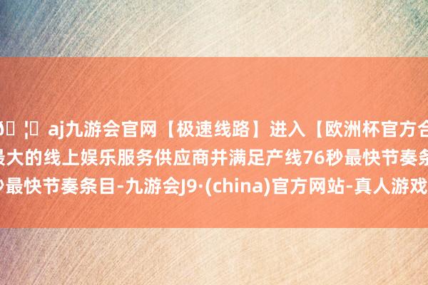 🦄aj九游会官网【极速线路】进入【欧洲杯官方合作网站】华人市场最大的线上娱乐服务供应商并满足产线76秒最快节奏条目-九游会J9·(china)官方网站-真人游戏第一品牌