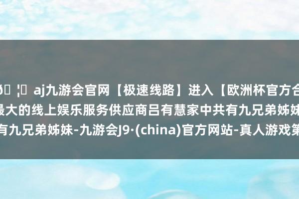 🦄aj九游会官网【极速线路】进入【欧洲杯官方合作网站】华人市场最大的线上娱乐服务供应商吕有慧家中共有九兄弟姊妹-九游会J9·(china)官方网站-真人游戏第一品牌