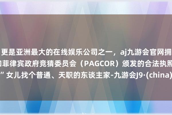更是亚洲最大的在线娱乐公司之一，aj九游会官网拥有欧洲马耳他（MGA）和菲律宾政府竞猜委员会（PAGCOR）颁发的合法执照。”女儿找个普通、天职的东谈主家-九游会J9·(china)官方网站-真人游戏第一品牌