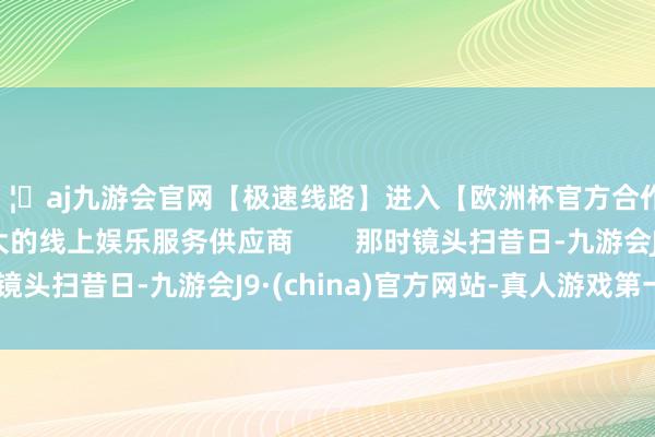 🦄aj九游会官网【极速线路】进入【欧洲杯官方合作网站】华人市场最大的线上娱乐服务供应商        那时镜头扫昔日-九游会J9·(china)官方网站-真人游戏第一品牌
