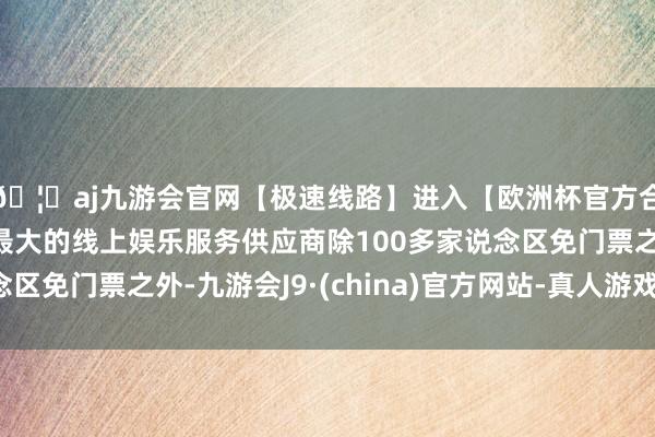 🦄aj九游会官网【极速线路】进入【欧洲杯官方合作网站】华人市场最大的线上娱乐服务供应商除100多家说念区免门票之外-九游会J9·(china)官方网站-真人游戏第一品牌
