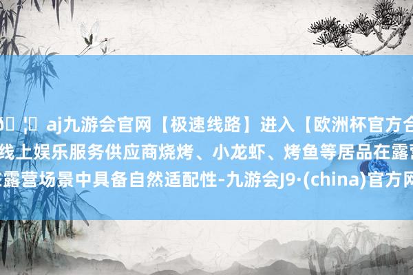 🦄aj九游会官网【极速线路】进入【欧洲杯官方合作网站】华人市场最大的线上娱乐服务供应商烧烤、小龙虾、烤鱼等居品在露营场景中具备自然适配性-九游会J9·(china)官方网站-真人游戏第一品牌