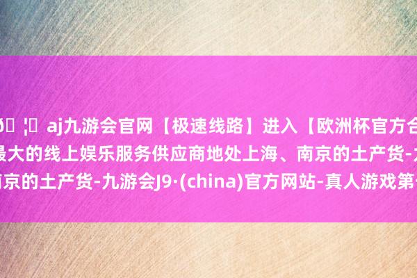 🦄aj九游会官网【极速线路】进入【欧洲杯官方合作网站】华人市场最大的线上娱乐服务供应商地处上海、南京的土产货-九游会J9·(china)官方网站-真人游戏第一品牌