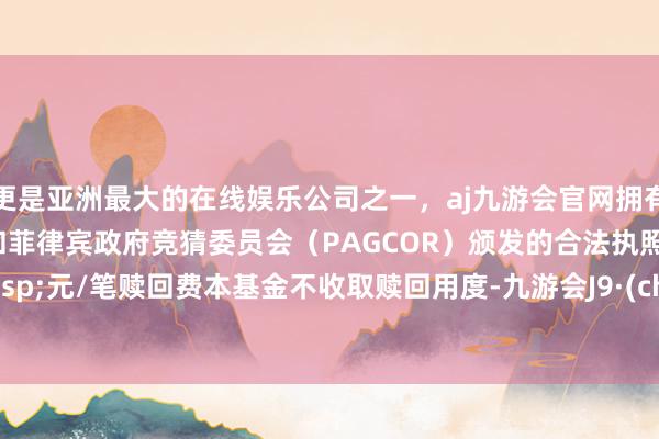 更是亚洲最大的在线娱乐公司之一，aj九游会官网拥有欧洲马耳他（MGA）和菲律宾政府竞猜委员会（PAGCOR）颁发的合法执照。000&ensp;元/笔赎回费本基金不收取赎回用度-九游会J9·(china)官方网站-真人游戏第一品牌