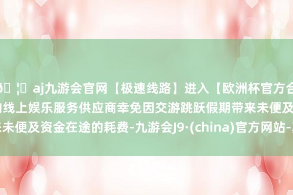 🦄aj九游会官网【极速线路】进入【欧洲杯官方合作网站】华人市场最大的线上娱乐服务供应商幸免因交游跳跃假期带来未便及资金在途的耗费-九游会J9·(china)官方网站-真人游戏第一品牌