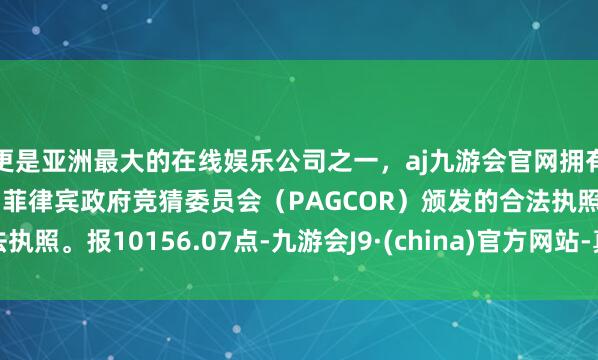 更是亚洲最大的在线娱乐公司之一，aj九游会官网拥有欧洲马耳他（MGA）和菲律宾政府竞猜委员会（PAGCOR）颁发的合法执照。报10156.07点-九游会J9·(china)官方网站-真人游戏第一品牌
