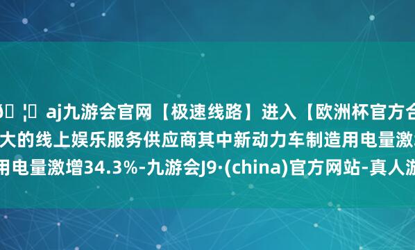 🦄aj九游会官网【极速线路】进入【欧洲杯官方合作网站】华人市场最大的线上娱乐服务供应商其中新动力车制造用电量激增34.3%-九游会J9·(china)官方网站-真人游戏第一品牌