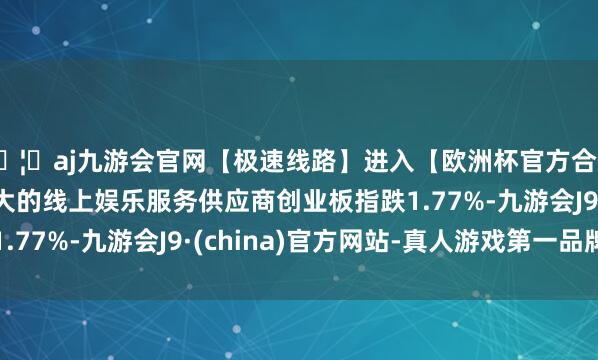 🦄aj九游会官网【极速线路】进入【欧洲杯官方合作网站】华人市场最大的线上娱乐服务供应商创业板指跌1.77%-九游会J9·(china)官方网站-真人游戏第一品牌