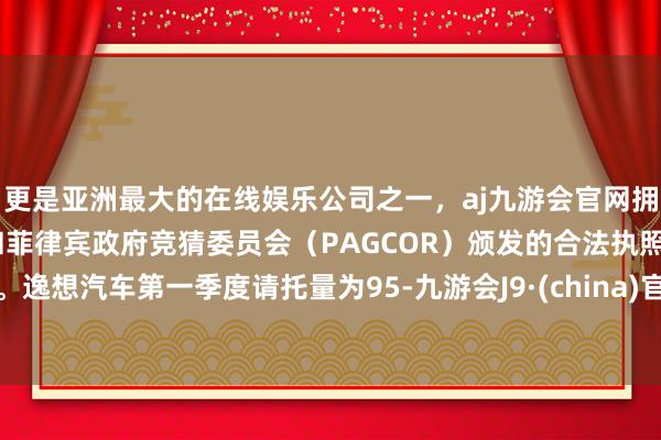 更是亚洲最大的在线娱乐公司之一，aj九游会官网拥有欧洲马耳他（MGA）和菲律宾政府竞猜委员会（PAGCOR）颁发的合法执照。逸想汽车第一季度请托量为95-九游会J9·(china)官方网站-真人游戏第一品牌